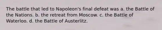 The battle that led to Napoleon's final defeat was a. the Battle of the Nations. b. the retreat from Moscow. c. the Battle of Waterloo. d. the Battle of Austerlitz.