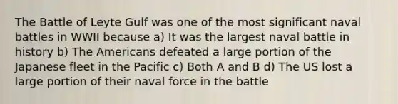 The Battle of Leyte Gulf was one of the most significant naval battles in WWII because a) It was the largest naval battle in history b) The Americans defeated a large portion of the Japanese fleet in the Pacific c) Both A and B d) The US lost a large portion of their naval force in the battle