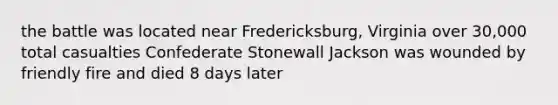 the battle was located near Fredericksburg, Virginia over 30,000 total casualties Confederate Stonewall Jackson was wounded by friendly fire and died 8 days later