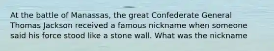 At the battle of Manassas, the great Confederate General Thomas Jackson received a famous nickname when someone said his force stood like a stone wall. What was the nickname