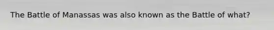 The Battle of Manassas was also known as the Battle of what?
