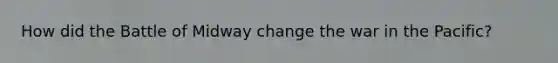 How did the Battle of Midway change the war in the Pacific?