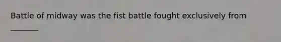 Battle of midway was the fist battle fought exclusively from _______