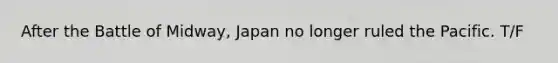 After the Battle of Midway, Japan no longer ruled the Pacific. T/F