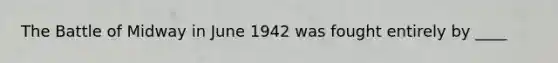 The Battle of Midway in June 1942 was fought entirely by ____