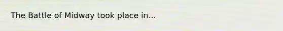 The Battle of Midway took place in...