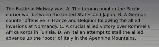 The Battle of Midway was: A. The turning point in the Pacific carrier war between the United States and Japan. B. A German counter-offensive in France and Belgium following the allied invasions at Normandy. C. A crucial allied victory over Rommel's Afrika Korps in Tunisia. D. An Italian attempt to stall the allied advance up the "boot" of Italy in the Apennine Mountains.