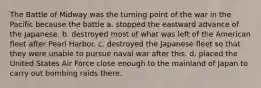 The Battle of Midway was the turning point of the war in the Pacific because the battle a. stopped the eastward advance of the Japanese. b. destroyed most of what was left of the American fleet after Pearl Harbor. c. destroyed the Japanese fleet so that they were unable to pursue naval war after this. d. placed the United States Air Force close enough to the mainland of Japan to carry out bombing raids there.