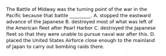 The Battle of Midway was the turning point of the war in the Pacific because that battle _________. A. stopped the eastward advance of the Japanese B. destroyed most of what was left of the American fleet after Pearl Harbor C. destroyed the Japanese fleet so that they were unable to pursue naval war after this. D. placed the United States Airforce close enough to the mainland of Japan to carry out bombing raids there.