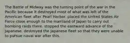 The Battle of Midway was the turning point of the war in the Pacific because it destroyed most of what was left of the American fleet after Pearl Harbor. placed the United States Air Force close enough to the mainland of Japan to carry out bombing raids there. stopped the eastward advance of the Japanese. destroyed the Japanese fleet so that they were unable to pursue naval war after this.