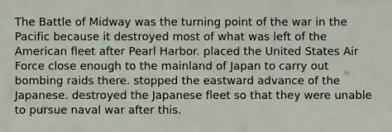 The Battle of Midway was the turning point of the war in the Pacific because it destroyed most of what was left of the American fleet after Pearl Harbor. placed the United States Air Force close enough to the mainland of Japan to carry out bombing raids there. stopped the eastward advance of the Japanese. destroyed the Japanese fleet so that they were unable to pursue naval war after this.