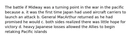 The battle if Midway was a turning point in the war in the pacific because a. it was the first time Japan had used aircraft carriers to launch an attack b. General MacArthur returned as he had promised he would c. both sides realized there was little hope for victory d. heavy Japanese losses allowed the Allies to begin retaking Pacific islands