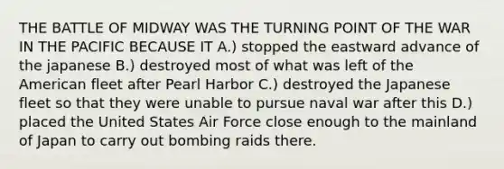 THE BATTLE OF MIDWAY WAS THE TURNING POINT OF THE WAR IN THE PACIFIC BECAUSE IT A.) stopped the eastward advance of the japanese B.) destroyed most of what was left of the American fleet after Pearl Harbor C.) destroyed the Japanese fleet so that they were unable to pursue naval war after this D.) placed the United States Air Force close enough to the mainland of Japan to carry out bombing raids there.