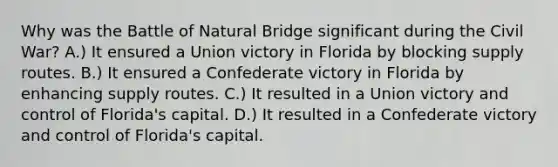 Why was the Battle of Natural Bridge significant during the Civil War? A.) It ensured a Union victory in Florida by blocking supply routes. B.) It ensured a Confederate victory in Florida by enhancing supply routes. C.) It resulted in a Union victory and control of Florida's capital. D.) It resulted in a Confederate victory and control of Florida's capital.