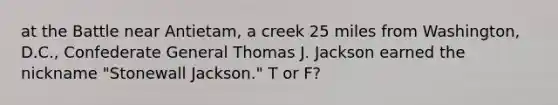 at the Battle near Antietam, a creek 25 miles from Washington, D.C., Confederate General Thomas J. Jackson earned the nickname "Stonewall Jackson." T or F?