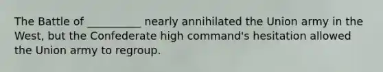 The Battle of __________ nearly annihilated the Union army in the West, but the Confederate high command's hesitation allowed the Union army to regroup.