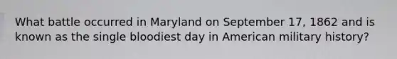 What battle occurred in Maryland on September 17, 1862 and is known as the single bloodiest day in American military history?