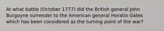 At what battle (October 1777) did the British general John Burgoyne surrender to the American general Horatio Gates which has been considered as the turning point of the war?