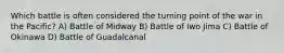 Which battle is often considered the turning point of the war in the Pacific? A) Battle of Midway B) Battle of Iwo Jima C) Battle of Okinawa D) Battle of Guadalcanal