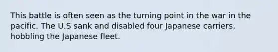 This battle is often seen as the turning point in the war in the pacific. The U.S sank and disabled four Japanese carriers, hobbling the Japanese fleet.