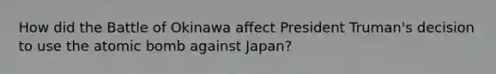 How did the Battle of Okinawa affect President Truman's decision to use the atomic bomb against Japan?