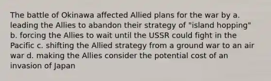 The battle of Okinawa affected Allied plans for the war by a. leading the Allies to abandon their strategy of "island hopping" b. forcing the Allies to wait until the USSR could fight in the Pacific c. shifting the Allied strategy from a ground war to an air war d. making the Allies consider the potential cost of an invasion of Japan