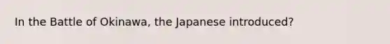 In the Battle of Okinawa, the Japanese introduced?