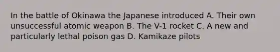 In the battle of Okinawa the Japanese introduced A. Their own unsuccessful atomic weapon B. The V-1 rocket C. A new and particularly lethal poison gas D. Kamikaze pilots