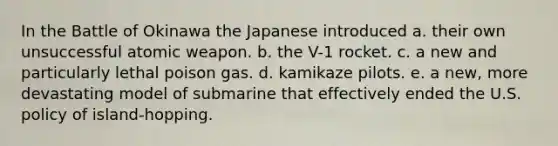 In the Battle of Okinawa the Japanese introduced a. their own unsuccessful atomic weapon. b. the V-1 rocket. c. a new and particularly lethal poison gas. d. kamikaze pilots. e. a new, more devastating model of submarine that effectively ended the U.S. policy of island-hopping.