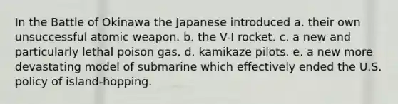 In the Battle of Okinawa the Japanese introduced a. their own unsuccessful atomic weapon. b. the V-I rocket. c. a new and particularly lethal poison gas. d. kamikaze pilots. e. a new more devastating model of submarine which effectively ended the U.S. policy of island-hopping.