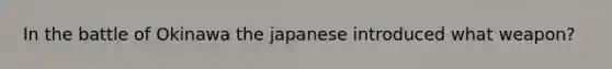 In the battle of Okinawa the japanese introduced what weapon?