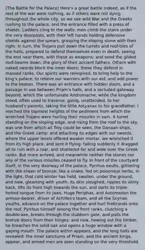 (The Battle for the Palace) Here's a great battle indeed, as if the rest of the war were nothing, as if others were not dying throughout the whole city, so we see wild War and the Greeks rushing to the palace, and the entrance filled with a press of shields. Ladders cling to the walls: men climb the stairs under the very doorposts, with their left hands holding defensive shields against the spears, grasping the sloping stone with their right. In turn, the Trojans pull down the turrets and roof-tiles of the halls, prepared to defend themselves even in death, seeing the end near them, with these as weapons: and send the gilded roof-beams down, the glory of their ancient fathers. Others with naked swords block the inner doors: these they defend in massed ranks. Our spirits were reinspired, to bring help to the king's palace, to relieve our warriors with our aid, and add power to the beaten. There was an entrance with hidden doors, and a passage in use between Priam's halls, and a secluded gateway beyond, which the unfortunate Andromache, while the kingdom stood, often used to traverse, going, unattended, to her husband's parents, taking the little Astyanax to his grandfather. I reached the topmost heights of the pediment from which the wretched Trojans were hurling their missiles in vain. A turret standing on the sloping edge, and rising from the roof to the sky, was one from which all Troy could be seen, the Danaan ships, and the Greek camp: and attacking its edges with our swords, where the upper levels offered weaker mortar, we wrenched it from its high place, and sent it flying: falling suddenly it dragged all to ruin with a roar, and shattered far and wide over the Greek ranks. But more arrived, and meanwhile neither the stones nor any of the various missiles ceased to fly. In front of the courtyard itself, in the very doorway of the palace, Pyrrhus exults, glittering with the sheen of bronze: like a snake, fed on poisonous herbs, in the light, that cold winter has held, swollen, under the ground, and now, gleaming with youth, its skin sloughed, ripples its slimy back, lifts its front high towards the sun, and darts its triple-forked tongue from its jaws. Huge Periphas, and Automedon the armour-bearer, driver of Achilles's team, and all the Scyrian youths, advance on the palace together and hurl firebrands onto the roof. Pyrrhus himself among the front ranks, clutching a double-axe, breaks through the stubborn gate, and pulls the bronze doors from their hinges: and now, hewing out the timber, he breaches the solid oak and opens a huge window with a gaping mouth. The palace within appears, and the long halls are revealed: the inner sanctums of Priam, and the ancient kings, appear, and armed men are seen standing on the very threshold.