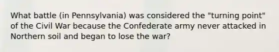 What battle (in Pennsylvania) was considered the "turning point" of the Civil War because the Confederate army never attacked in Northern soil and began to lose the war?