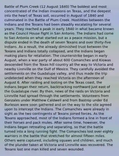 Battle of Plum Creek (12 August 1840) The boldest and most concentrated of the Indian invasions on Texas, and the deepest into the heart of Texas soil, occurred in August of 1840 and culminated in the Battle of Plum Creek. Hostilities between the Indians and the Texans had been steadily escalating for several years. They reached a peak in early 1840 in what became known as the Council House Fight in San Antonio. The Indians had come to San Antonio on what started out as a peace mission, but a dispute ended in the death of seven Texans and over thirty-five Indians. As a result, the already diminished trust between the Texans and Indians totally collapsed, and the Indians began making plans for retaliation. The counterstrike began in early August, when a war party of about 600 Comanches and Kiowas descended from the Texas hill country all the way to Victoria and nearby Linnville on the Gulf of Mexico. They carefully avoided the settlements on the Guadalupe valley, and thus made the trip undetected when they reached Victoria on the afternoon of August 6. After raiding and looting on the Texas coast, the Indians began their return, backtracking northward just east of the Guadalupe river. By then, news of the raids on Victoria and Linnville had spread through the settlements. Volunteers from Gonzales under Matthew Caldwell and from Bastrop under Ed Burleson were soon gathered and on the way to the site agreed upon to intercept the Indians. The Comanches were already in sight as the two contingents of Texans joined forces. As the Texans approached, most of the Indians formed a line in front of their horses and pack mules. After some time, however, the Indians began retreating and separating, so that the battle turned into a long running fight. The Comanches lost over eighty warriors in the battle that stretched for almost fifteen miles. Others were captured, including squaws and children, and much of the plunder taken at Victoria and Linnville was recovered. The Texans lost one man killed and seven wounded.