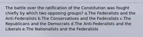 The battle over the ratification of the Constitution was fought chiefly by which two opposing groups? a.The Federalists and the Anti-Federalists b.The Conservatives and the Federalists c.The Republicans and the Democrats d.The Anti-Federalists and the Liberals e.The Nationalists and the Federalists