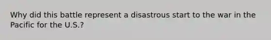 Why did this battle represent a disastrous start to the war in the Pacific for the U.S.?
