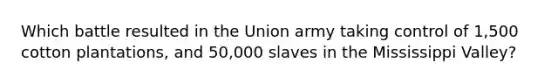 Which battle resulted in the Union army taking control of 1,500 cotton plantations, and 50,000 slaves in the Mississippi Valley?