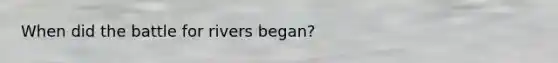 When did the battle for rivers began?