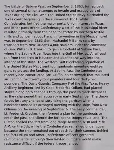 The battle of Sabine Pass, on September 8, 1863, turned back one of several Union attempts to invade and occupy part of Texas during the Civil War. The United States Navy blockaded the Texas coast beginning in the summer of 1861, while Confederates fortified the major ports. Union interest in Texas and other parts of the Confederacy west of the Mississippi River resulted primarily from the need for cotton by northern textile mills and concern about French intervention in the Mexican civil war. In September 1863 Gen. Nathaniel P. Banks sent by transport from New Orleans 4,000 soldiers under the command of Gen. William B. Franklin to gain a foothold at Sabine Pass, where the Sabine River flows into the Gulf of Mexico. A railroad ran from that area to Houston and opened the way into the interior of the state. The Western Gulf Blockading Squadron of the United States Navy sent four gunboats mounting eighteen guns to protect the landing. At Sabine Pass the Confederates recently had constructed Fort Griffin, an earthwork that mounted six cannon, two twenty-four pounders and four thirty-two pounders. The Davis Guards, Company F of the First Texas Heavy Artillery Regiment, led by Capt. Frederick Odlum, had placed stakes along both channels through the pass to mark distances as they sharpened their accuracy in early September. The Union forces lost any chance of surprising the garrison when a blockader missed its arranged meeting with the ships from New Orleans on the evening of September 6. The navy commander, Lt. Frederick Crocker, then formed a plan for the gunboats to enter the pass and silence the fort so the troops could land. The Clifton shelled the fort from long range between 6:30 and 7:30 A.M. on the 8th, while the Confederates remained under cover because the ship remained out of reach for their cannon. Behind the fort Odlum and other Confederate officers gathered reinforcements, although their limited numbers would make resistance difficult if the federal troops landed.