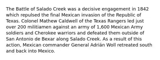 The Battle of Salado Creek was a decisive engagement in 1842 which repulsed the final Mexican invasion of the Republic of Texas. Colonel Mathew Caldwell of the Texas Rangers led just over 200 militiamen against an army of 1,600 Mexican Army soldiers and Cherokee warriors and defeated them outside of San Antonio de Bexar along Salado Creek. As a result of this action, Mexican commander General Adrián Woll retreated south and back into Mexico.