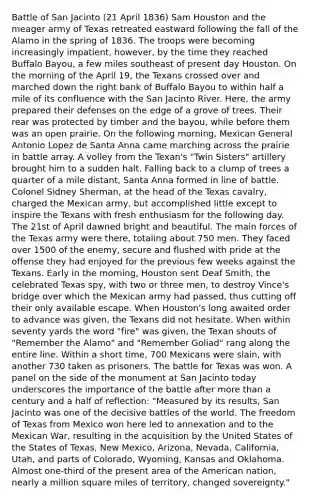 Battle of San Jacinto (21 April 1836) Sam Houston and the meager army of Texas retreated eastward following the fall of the Alamo in the spring of 1836. The troops were becoming increasingly impatient, however, by the time they reached Buffalo Bayou, a few miles southeast of present day Houston. On the morning of the April 19, the Texans crossed over and marched down the right bank of Buffalo Bayou to within half a mile of its confluence with the San Jacinto River. Here, the army prepared their defenses on the edge of a grove of trees. Their rear was protected by timber and the bayou, while before them was an open prairie. On the following morning, Mexican General Antonio Lopez de Santa Anna came marching across the prairie in battle array. A volley from the Texan's "Twin Sisters" artillery brought him to a sudden halt. Falling back to a clump of trees a quarter of a mile distant, Santa Anna formed in line of battle. Colonel Sidney Sherman, at the head of the Texas cavalry, charged the Mexican army, but accomplished little except to inspire the Texans with fresh enthusiasm for the following day. The 21st of April dawned bright and beautiful. The main forces of the Texas army were there, totaling about 750 men. They faced over 1500 of the enemy, secure and flushed with pride at the offense they had enjoyed for the previous few weeks against the Texans. Early in the morning, Houston sent Deaf Smith, the celebrated Texas spy, with two or three men, to destroy Vince's bridge over which the Mexican army had passed, thus cutting off their only available escape. When Houston's long awaited order to advance was given, the Texans did not hesitate. When within seventy yards the word "fire" was given, the Texan shouts of "Remember the Alamo" and "Remember Goliad" rang along the entire line. Within a short time, 700 Mexicans were slain, with another 730 taken as prisoners. The battle for Texas was won. A panel on the side of the monument at San Jacinto today underscores the importance of the battle after more than a century and a half of reflection: "Measured by its results, San Jacinto was one of the decisive battles of the world. The freedom of Texas from Mexico won here led to annexation and to the Mexican War, resulting in the acquisition by the United States of the States of Texas, New Mexico, Arizona, Nevada, California, Utah, and parts of Colorado, Wyoming, Kansas and Oklahoma. Almost one-third of the present area of the American nation, nearly a million square miles of territory, changed sovereignty."