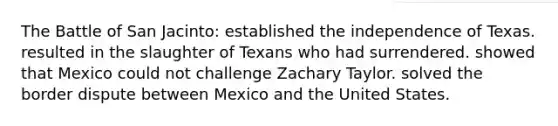 The Battle of San Jacinto: established the independence of Texas. resulted in the slaughter of Texans who had surrendered. showed that Mexico could not challenge Zachary Taylor. solved the border dispute between Mexico and the United States.