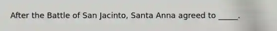 After the Battle of San Jacinto, Santa Anna agreed to _____.