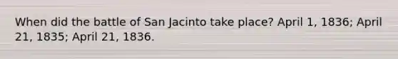 When did the battle of San Jacinto take place? April 1, 1836; April 21, 1835; April 21, 1836.