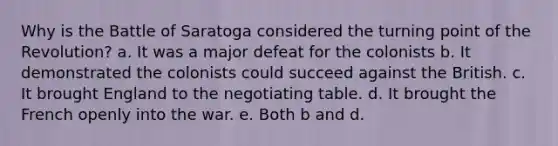 Why is the Battle of Saratoga considered the turning point of the Revolution? a. It was a major defeat for the colonists b. It demonstrated the colonists could succeed against the British. c. It brought England to the negotiating table. d. It brought the French openly into the war. e. Both b and d.