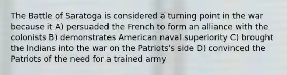 The Battle of Saratoga is considered a turning point in the war because it A) persuaded the French to form an alliance with the colonists B) demonstrates American naval superiority C) brought the Indians into the war on the Patriots's side D) convinced the Patriots of the need for a trained army