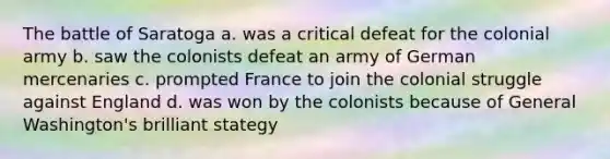 The battle of Saratoga a. was a critical defeat for the colonial army b. saw the colonists defeat an army of German mercenaries c. prompted France to join the colonial struggle against England d. was won by the colonists because of General Washington's brilliant stategy