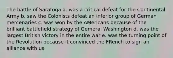 The battle of Saratoga a. was a critical defeat for the Continental Army b. saw the Colonists defeat an inferior group of German mercenaries c. was won by the AMericans because of the brilliant battlefield strategy of Gemeral Washington d. was the largest British victory in the entire war e. was the turning point of the Revolution because it convinced the FRench to sign an alliance with us