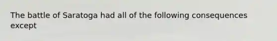 The battle of Saratoga had all of the following consequences except