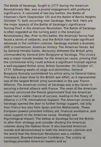 The Battle of Saratoga, fought in 1777 during the American Revolutionary War, was a pivotal engagement with profound significance. It consisted of two key battles, the Battle of Freeman's Farm (September 19) and the Battle of Bemis Heights (October 7), both occurring near Saratoga, New York. Here are the major aspects of the Battle of Saratoga's significance: Turning Point in the American Revolution: The Battle of Saratoga is often regarded as the turning point in the American Revolutionary War. Prior to this battle, the American forces had faced a series of setbacks, and the British had made significant advances in the northern colonies. Saratoga marked a dramatic shift in momentum. American Victory: The American forces, led by General Horatio Gates, decisively defeated the British army commanded by General John Burgoyne at Saratoga. This victory was a major morale booster for the American cause, proving that the Continental Army could achieve a significant triumph against a well-equipped British army. British Surrender: On October 17, 1777, following weeks of siege and skirmishes, General Burgoyne formally surrendered his entire army to General Gates. This was a major blow to the British war effort, as it represented one of the largest British army surrenders in the war. French Alliance: The American victory at Saratoga was a key factor in securing a formal alliance with France. The news of the American success convinced the French government that the American cause had a viable chance of success, leading to the Treaty of Alliance in 1778. International Support: The American victory at Saratoga opened the door to further foreign support, not only from France but also from Spain and the Netherlands. These European powers provided military aid, financial assistance, and naval support to the American cause. Strategic and Psychological Impact: The defeat at Saratoga forced the British to alter their strategy and consider dividing the American colonies along the Hudson River. It also boosted American morale and demonstrated to both the American colonists and the world that the American Revolution was a credible movement. Boosted American Confidence: The victory at Saratoga provided American leaders and so